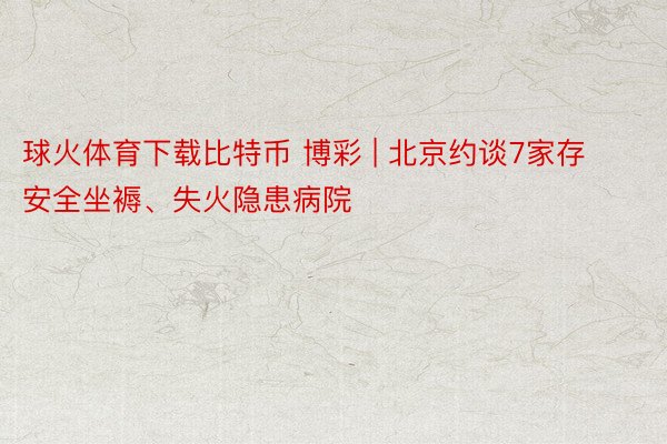 球火体育下载比特币 博彩 | 北京约谈7家存安全坐褥、失火隐患病院