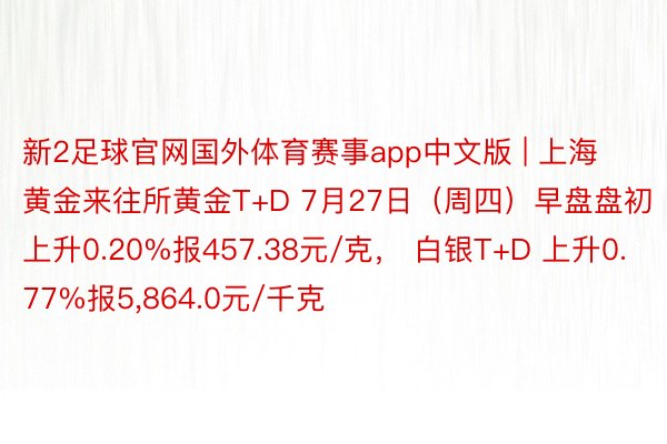 新2足球官网国外体育赛事app中文版 | 上海黄金来往所黄金T+D 7月27日（周四）早盘盘初上升0.20%报457.38元/克， 白银T+D 上升0.77%报5,864.0元/千克