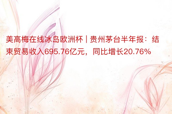 美高梅在线冰岛欧洲杯 | 贵州茅台半年报：结束贸易收入695.76亿元，同比增长20.76%