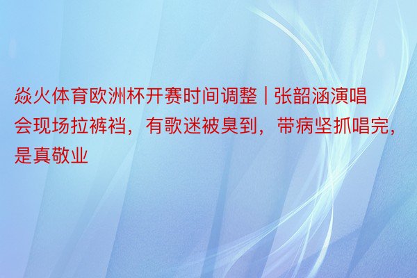 焱火体育欧洲杯开赛时间调整 | 张韶涵演唱会现场拉裤裆，有歌迷被臭到，带病坚抓唱完，是真敬业