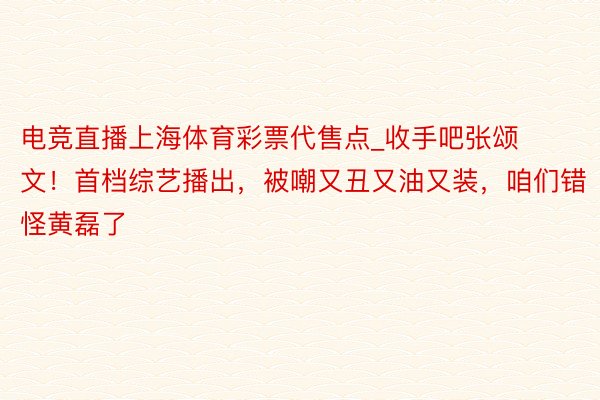 电竞直播上海体育彩票代售点_收手吧张颂文！首档综艺播出，被嘲又丑又油又装，咱们错怪黄磊了