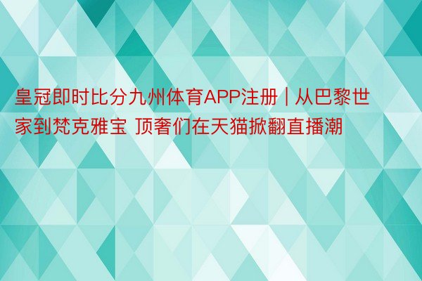 皇冠即时比分九州体育APP注册 | 从巴黎世家到梵克雅宝 顶奢们在天猫掀翻直播潮