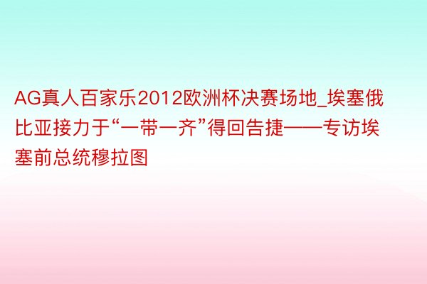 AG真人百家乐2012欧洲杯决赛场地_埃塞俄比亚接力于“一带一齐”得回告捷——专访埃塞前总统穆拉图