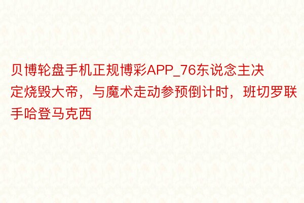 贝博轮盘手机正规博彩APP_76东说念主决定烧毁大帝，与魔术走动参预倒计时，班切罗联手哈登马克西