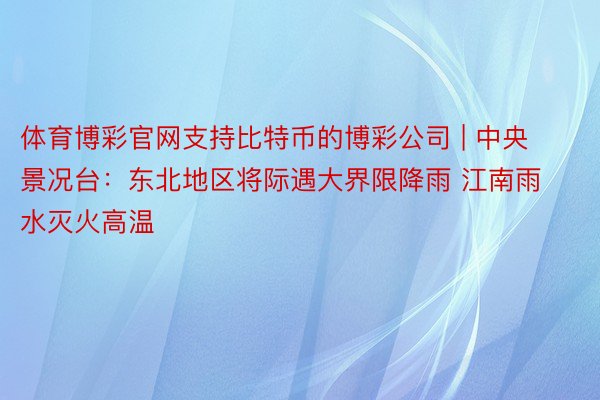 体育博彩官网支持比特币的博彩公司 | 中央景况台：东北地区将际遇大界限降雨 江南雨水灭火高温