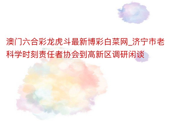 澳门六合彩龙虎斗最新博彩白菜网_济宁市老科学时刻责任者协会到高新区调研闲谈