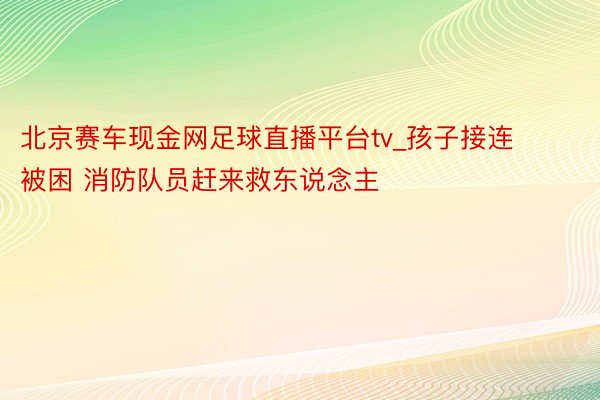 北京赛车现金网足球直播平台tv_孩子接连被困 消防队员赶来救东说念主