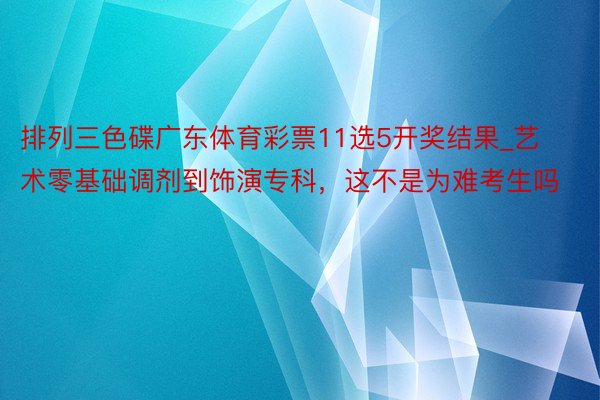 排列三色碟广东体育彩票11选5开奖结果_艺术零基础调剂到饰演专科，这不是为难考生吗