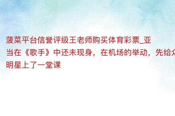 菠菜平台信誉评级王老师购买体育彩票_亚当在《歌手》中还未现身，在机场的举动，先给众明星上了一堂课