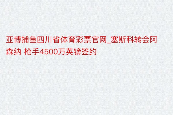 亚博捕鱼四川省体育彩票官网_塞斯科转会阿森纳 枪手4500万英镑签约