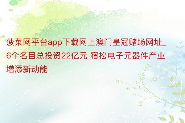 菠菜网平台app下载网上澳门皇冠赌场网址_6个名目总投资22亿元 宿松电子元器件产业增添新动能